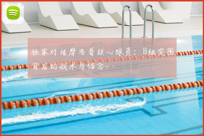 独家对话摩洛哥核心球员:B组突围背后的战术与信念