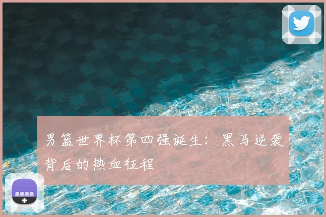 男篮世界杯第四强诞生：黑马逆袭背后的热血征程