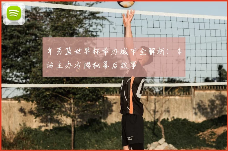 年男篮世界杯举办城市全解析:专访主办方揭秘幕后故事