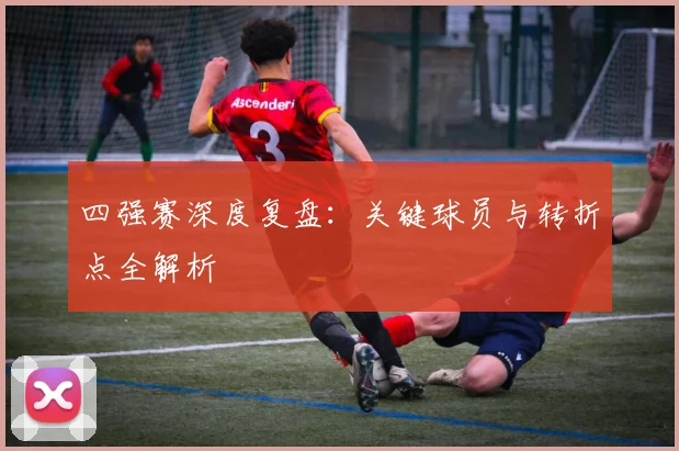 四强赛深度复盘:关键球员与转折点全解析