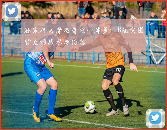 独家对话摩洛哥核心球员:B组突围背后的战术与信念