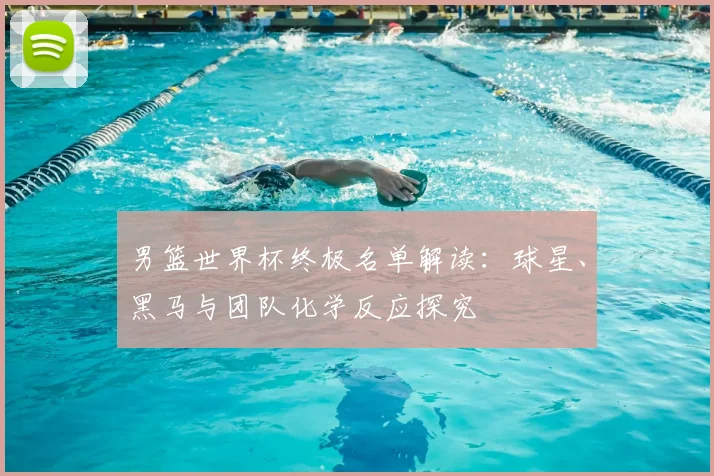 男篮世界杯终极名单解读：球星、黑马与团队化学反应探究