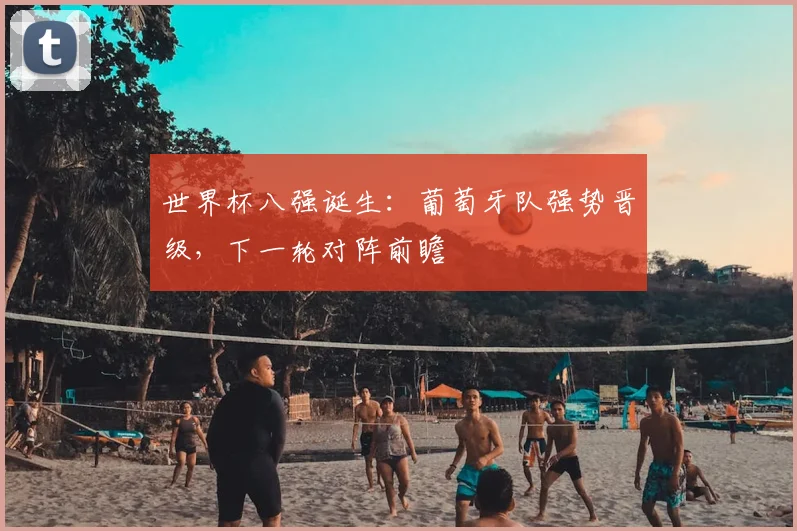 世界杯八强诞生：葡萄牙队强势晋级，下一轮对阵前瞻