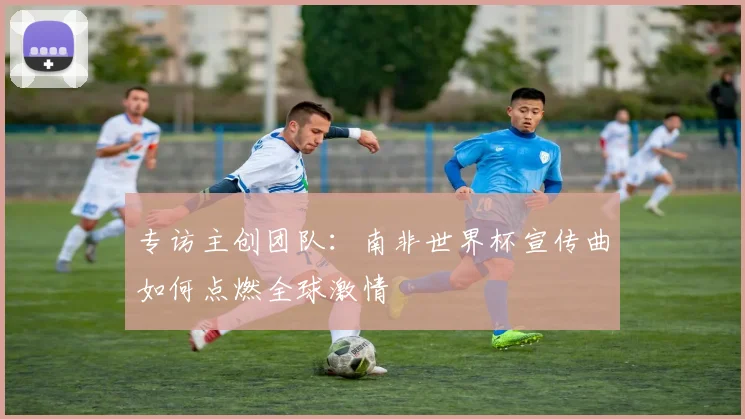 专访主创团队：南非世界杯宣传曲如何点燃全球激情