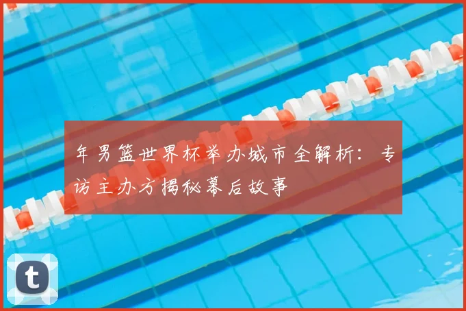 年男篮世界杯举办城市全解析:专访主办方揭秘幕后故事