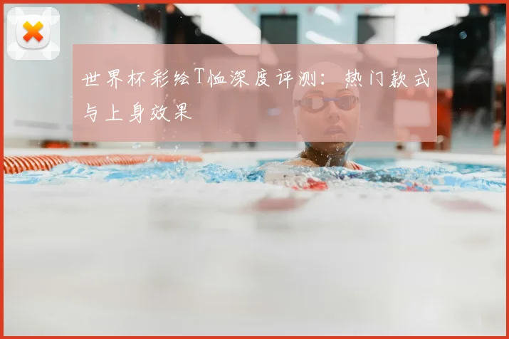 世界杯彩绘T恤深度评测：热门款式与上身效果