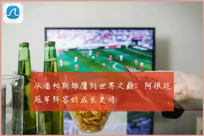 从潘帕斯雏鹰到世界之巅：阿根廷冠军阵容的成长史诗