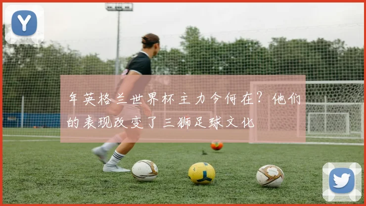 年英格兰世界杯主力今何在？他们的表现改变了三狮足球文化
