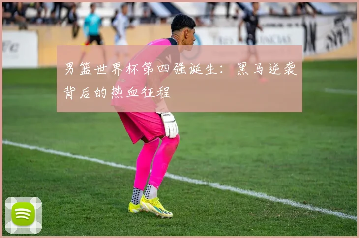 男篮世界杯第四强诞生：黑马逆袭背后的热血征程