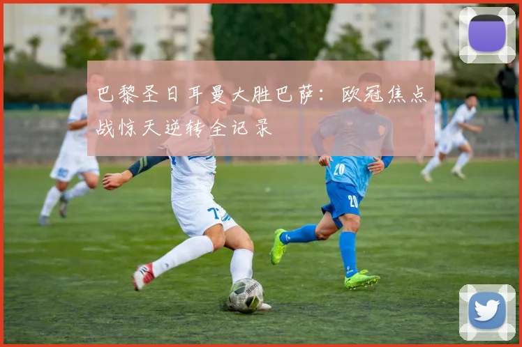 巴黎圣日耳曼大胜巴萨：欧冠焦点战惊天逆转全记录