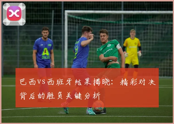 巴西vs西班牙结果揭晓：精彩对决背后的胜负关键分析