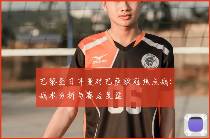 巴黎圣日耳曼对巴萨欧冠焦点战：战术分析与赛后复盘