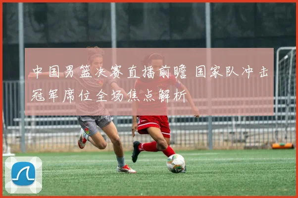 中国男篮决赛直播前瞻 国家队冲击冠军席位全场焦点解析