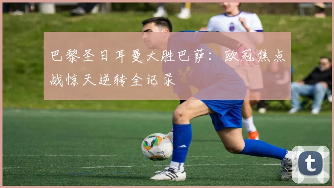 巴黎圣日耳曼大胜巴萨：欧冠焦点战惊天逆转全记录