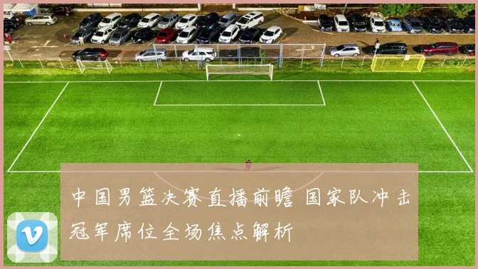 中国男篮决赛直播前瞻 国家队冲击冠军席位全场焦点解析
