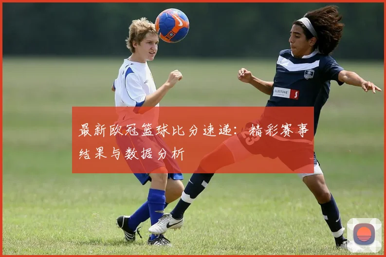最新欧冠篮球比分速递：精彩赛事结果与数据分析