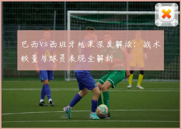 巴西vs西班牙结果深度解读：战术较量与球员表现全解析