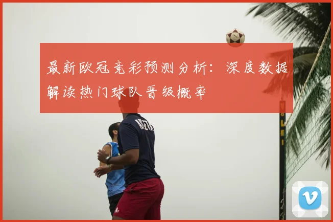 最新欧冠竞彩预测分析：深度数据解读热门球队晋级概率