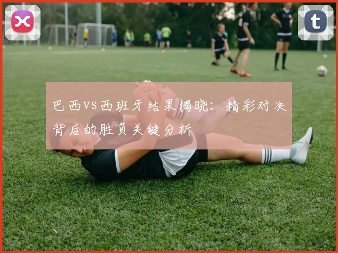 巴西vs西班牙结果揭晓：精彩对决背后的胜负关键分析